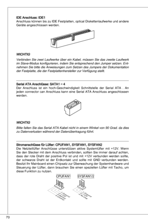 Page 70
70

ide anschluss: ide
anschluss können bis zu ide Festplatten, optical diskettenlaufwerke und andere 
Geräte angeschlossen werden.
WiCHtiG
Verbinden  Sie  zwei  Laufwerke  über  ein  kabel,  müssen  Sie  das  zweite  Laufwerk 
im Slave-Modus konfigurieren, indem Sie entsprechend den Jumper setzen.  ent
-
nehmen Sie bitte die  anweisungen zum Setzen des Jumpers der  dokumentation 
der Festplatte, die der Festplattenhersteller zur Verfügung stellt.
Serial ata anschlüsse: Sata ~ 4
der anschluss...