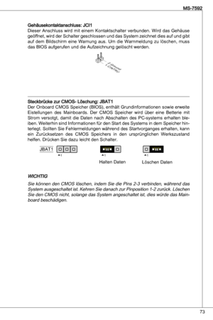 Page 73
7
MS-7592

Gehäusekontaktanschluss: JCi
dieser anschluss wird mit einem  kontaktschalter verbunden. Wird das Gehäuse 
geöffnet, wird der Schalter geschlossen und das System zeichnet dies auf und gibt 
auf  dem  Bildschirm  eine  Warnung  aus.  um  die  Warnmeldung  zu  löschen,  muss 
das BioS aufgerufen und die aufzeichnung gelöscht werden.
1.CINTRU
2.Ground
Steckbrücke zur CMoS- Löschung: JBat
der  onboard CMoS Speicher (BioS), enthält Grundinformationen sowie erweite 
eistellungen  des...