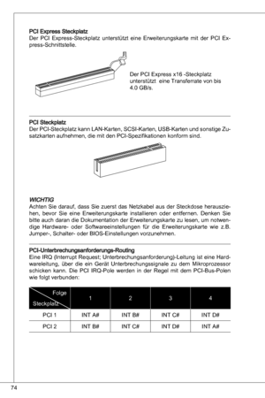 Page 74
74

PCi express Steckplatz
der  PCi express-Steckplatz  unterstützt  eine  erweiterungskarte  mit  der  PCi ex-press-Schnittstelle.
der PCi express x6 -Steckplatz 
unterstützt  eine transferrate von bis 
4.0 GB/s.
PCi Steckplatz
der PCi-Steckplatz kann Lan-karten, SCSi-karten,  uSB-karten und sonstige Zu-
satzkarten aufnehmen, die mit den PCi-Spezifikationen konform sind. 
WiCHtiGachten Sie darauf, dass Sie zuerst das  netzkabel aus der Steckdose herauszie-
hen,  bevor  Sie  eine  erweiterungskarte...