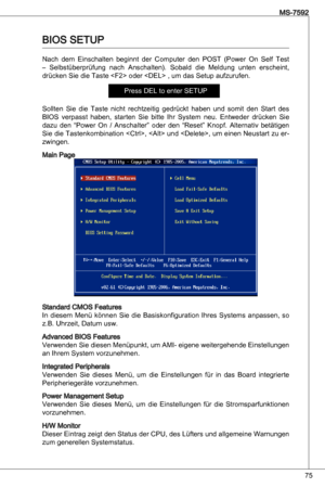 Page 75
75
MS-7592

BioS SetuP
nach  dem einschalten  beginnt  der  Computer  den  PoSt  (Power  on  Self test 
–  Selbstüberprüfung  nach  anschalten).  Sobald  die  Meldung  unten  erscheint, 
drücken Sie die taste  oder  , um das Setup aufzurufen.
Press deL to enter SetuP
Sollten  Sie  die  taste  nicht  rechtzeitig  gedrückt  haben  und  somit  den  Start  des 
BioS  verpasst  haben,  starten  Sie  bitte  ihr  System  neu. entweder  drücken  Sie 
dazu  den  “Power  on  / anschalter”  oder  den  “Reset”...