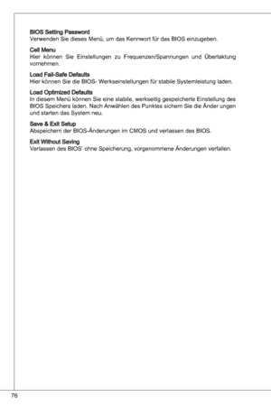 Page 76
76

BioS Setting Password
Verwenden Sie dieses Menü, um das kennwort für das BioS einzugeben.
Cell Menu
Hier  können  Sie einstellungen  zu  Frequenzen/Spannungen  und  Übertaktung 
vornehmen.
Load Fail-Safe defaults
Hier können Sie die BioS- Werkseinstellungen für stabile Systemleistung laden.
Load optimized defaults
in diesem Menü können Sie eine stabile, werkseitig gespeicherte  einstellung des 
BioS Speichers laden.  nach anwählen des Punktes sichern Sie die Änder ungen 
und starten das System neu....