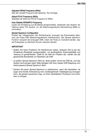 Page 79
79
MS-7592

adjusted dRaM Frequency (MHz)
Gibt der verstellt Frequenz des Speicher. nur anzeige.
adjust PCi-e Frequency (MHz)
Gestattet die Wahl der PCi-e Frequenz (in MHz).
auto disable dRaM/PCi Frequency
Lautet  die einstellung  auf  [enabled]  (eingeschaltet),  deaktiviert  das  System  die 
taktung  leerer  PCi  Sockel,  um  die  elektromagnetische  Störstrahlung  (eMi)  zu 
minimieren.
Spread Spectrum Configuration
Pulsiert  der taktgenerator  des  Motherboards,  erzeugen  die  extremwerte  (Spit-...