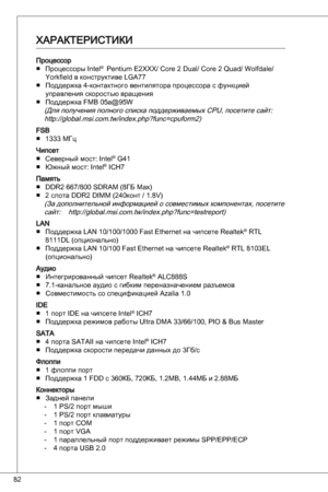 Page 82
82

процессорпроцессоры intel®  Pentium e2XXX/ Core 2 dual/ Core 2 quad/ Wolfdale/ 
yorkfield в конструктиве LGa77
поддержка 4-контактного вентилятора процессора с функцией 
управления скоростью вращения
поддержка FMB 05a@95W
(для получения полного списка поддерживаемых CPu, посетите сайт:http://global.msi.com.tw/index.php?func=cpuform2)
FSB  МГц 
чипсетСеверный мост: intel® G4
Южный мост: intel® iCH7
память ddR2 667/800 SdRaM (8Гб Max)
2 слота ddR2 diMM (240конт / .8V)
(За...