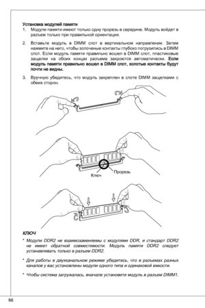 Page 86
86

Установка модулей памятиМодули памяти имеют только одну прорезь в середине. Модуль войдет в разъем только при правильной ориентации.
Вставьте  модуль  в diMM  слот  в  вертикальном  направлении.  Затем 
нажмите на него, чтобы золоченые контакты глубоко погрузились в  diMM 
слот.  Если  модуль  памяти  правильно  вошел  в  diMM  слот,  пластиковые 
защелки  на  обоих  концах  разъема  закроются  автоматически. Если модуль  памяти  правильно  вошел  в diMM  слот,  золотые  контакты  будут почти не...