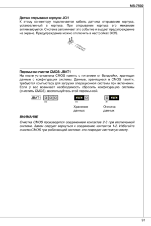 Page 91
9
MS-7592

датчик открывания корпуса: JCiК  этому  коннектору  подключается  кабель  датчика  открывания  корпуса, 
установленный  в  корпусе. при  открывании  корпуса  его  механизм 
активизируется. Система запоминает это событие и выдает предупреждение 
на экране. предупреждение можно отключить в настройках BioS.
1.CINTRU
2.Ground
перемычки очистки CMoS: JBat
На  плате  установлена  CMoS  память  с  питанием  от  батарейки,  хранящая 
данные  о  конфигурации  системы.  данные,...