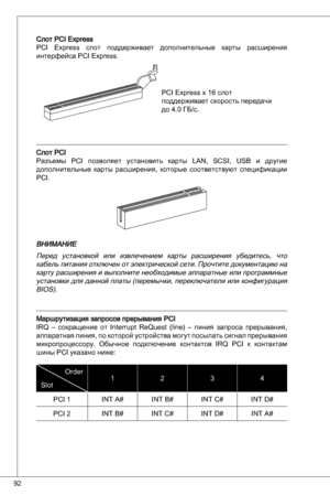 Page 92
92

Слот PCi express
PCi express  слот  поддерживает  дополнительные  карты  расширения 
интерфейса PCi express.
PCi express x 6 слот 
поддерживает скорость передачи 
до 4.0 Гб/с.
Слот PCi 
Разъемы  PCi  позволяет  установить  карты  Lan,  SCSi,  uSB  и  другие 
дополнительные  карты  расширения,  которые  соответствуют  спецификации 
PCi.
ВНИМаНИЕ
перед  установкой  или  извлечением  карты  расширения  убедитесь,  что кабель питания отключен от электрической сети.  прочтите документацию на 
карту...