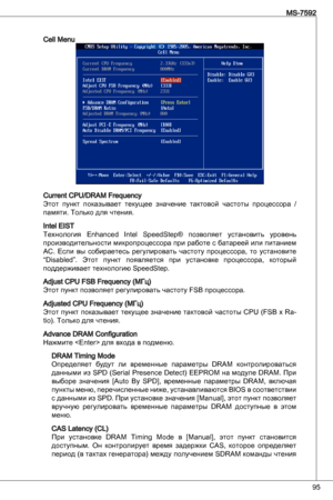 Page 95
95
MS-7592

Cell Menu
Current CPu/dRaM Frequency Этот  пункт  показывает  текущее  значение  тактовой  частоты  процессора  / 
памяти. только для чтения.
intel eiSt
технология enhanced intel  SpeedStep®  позволяет  установить  уровень 
производительности микропроцессора при работе с батареей или питанием 
aC.  Если  вы  собираетесь  регулировать  частоту  процессора,  то  установите 
“disabled”.  Этот  пункт  появляется  при  установке  процессора,  который 
поддерживает технологию SpeedStep.
adjust CPu...