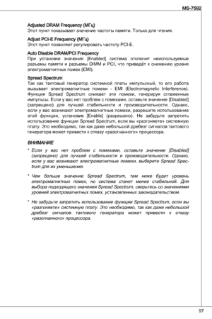 Page 97
97
MS-7592

adjusted dRaM Frequency (МГц)
Этот пункт показывает значение частоты памяти. только для чтения.
adjust PCi-e Frequency (МГц)
Этот пункт позволяет регулировать частоту PCi-e.
auto disable dRaM/PCi Frequency
при  установке  значения  [enabled]  система  отключит  неиспользуемые 
разъемы  памяти  и  разъемы diMM  и  PCi,  что  приведёт  к  снижению  уровня 
электромагнитных помех (eMi).
Spread Spectrum
так  как  тактовый  генератор  системной  платы  импульсный,  то  его  работа 
вызывает...