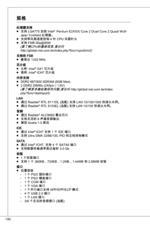 Page 100
00

处理器支持支持 LGa775 封装 intel®  Pentium e2XXX/ Core 2 dual/ Core 2 quad/ Wolf-
dale/ yorkfield 处理器。
支持带风扇速度控制 4 针 CPu 风扇针头
支持 FMB 05a@95W(要了
危Pu的最新信息,请访问http://global.msi.com.tw/index.php?func=cpuform2)
支持的 FSB 最高达  MHz 
芯片组北桥: intel® G4 芯片组
南桥: intel® iCH7 芯片组
内存支持 ddR2 667/800 SdRaM (8GB Max)
2 ddR2 diMMs (240pin / .8V)
(要了
9