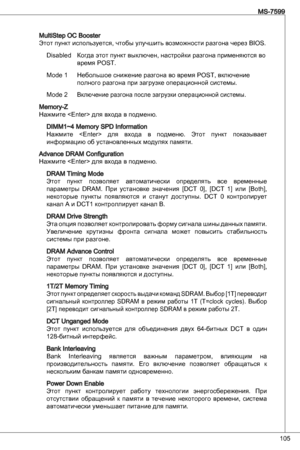 Page 105
05
MS-7599

MultiStep oC Booster
Этот пункт используется, чтобы улучшить возможности разгона через BioS.disabled  Когда этот пункт выключен, настройки разгона применяются во   
  время PoSt.
Mode   Небольшое снижение разгона во время PoSt, включение  
  полного разгона при загрузке операционной системы.
Mode 2 
Включение разгона после загрузки операционной системы.
Memory-Z
Нажмите  для входа в подменю.
diMM~4 Memory SPd information
Нажмите    для  входа  в  подменю.  Этот  пункт...
