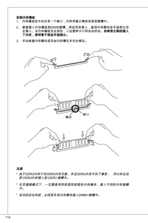 Page 114
4

安装内存模组内存模组的中央仅有一个缺口，内存将被正确的安装到插槽中。
垂直插入内存模组到diMM插槽，然后将其推入，直到内存模块金手指部分完
全插入。当内存模组完全到位，二边塑料卡口将自动闭合。如果您正确的插入了内存，您将看不到金手指部分。
手动检查内存模块是否由内存槽孔夹完全锁定。
.
2.
.
缺口触点
注意
由于ddR内存不与ddR2内存互换，并且ddR内存不向下兼容，  所以你应该把 ddR内存插入到 ddR 插槽中。
在双通道模式下，一定要使用同类型同密度的内存模块，插入不同的内存插槽中。 
成功的启动系统，必须首先将内存模块插入diMM插槽中。
*
*
* 