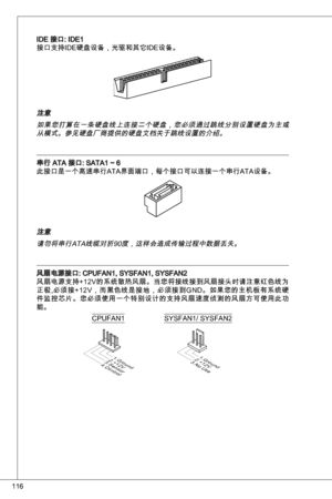 Page 116
6

ide 接口: ide
接口支持ide硬盘设备，光驱和其它ide设备。
注意
如果您打算在一条硬盘线上连接二个硬盘，您必须通过跳线分别设置硬盘为主或从模式。参见硬盘厂商提供的硬盘文档关于跳线设置的介绍。
串行 ata 接口: Sata ~ 6
此接口是一个高速串行ata界面端口，每个接口可以连接一个串行ata设备。
注意请勿将串行ata线缆对折90度，这样会造成传输过程中数据丢失。
风扇电源接口: CPuFan, SySFan, SySFan2
风扇电源支持+ 2V的系统散热风扇。当您将接线接到风扇接头时请注意红色线为
正极,必须接+ 2V，而黑色线是接地，必须接到G nd。如果您的主机板有系统硬
件监控芯片。您必须使用一个特别设计的支持风扇速度侦测的风扇方可使用此功能。
1.Ground2.+12V3.Sensor4.Control
CPuFan
1.Ground2.+12V3.No Use
SySFan/ SySFan2 