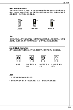 Page 119
9
MS-7599

清除 CMoS 跳线: JBat
主板上建有一个CMoS  RaM，其中保存的系统配置数据需要通过一枚外置电池来
维持。CMoS  RaM是在每次启动计算机的时候引导操作系统的。如果您想清除系
统配置信息，可使用跳线来清除数据。
JBat保留数据清除数据
111
注意在系统关闭时，您可以通过短接2-针脚来清除CMoS数据。然后返回到-2针短接的状态。请避免在系统开机时清除CMoS，这样可能会对主板造成损害。
FSB 超频跳线: oCSWitCH您可以通过改变开关超频FSB以增加处理器频率。按照下面的介绍设定FSB。
注意
设定开关前确保系统电源已关闭。
硬件超频可能导致系统不稳定或崩溃。这时，请设定开关到缺省值。
*
*
缺省值F S B 速 度 增 加 
0% F S B 速 度 增 加 
5% F S B 速 度 增 加20%  