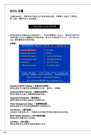 Page 122
22

BioS 设置
计算机加电后，系统将会开始PoSt(加电自检)过程。当屏幕上出现以下信息时，
按  键即可进入设定程序。
Press deL to enter SetuP
如果此信息在您做出反应前就消失了，而您仍需要进入Setup，请关机后再开机
活按机箱上R eSet 键重新启动您的系统。您也可以同时按下，< alt>和< de-lete> 键来重新启动您的系统。
主菜单
Standard CMoS Features （标准CMoS特性）使用此菜单可对基本的系统配置进行设定。如时间，日期等。
advanced BioS Features （高级BioS特性）使用此菜单可以进行设置特别增强的特性。
integrated Peripherals （整合周边）使用此菜单可对周边设备进行特别的设定。
Power Management Setup （电源管理设置）使用此菜单可以对系统电源管理进行特别的设定。
H/W Monitor （硬件监视）
此项显示当前您的CPu，风扇的状态并能对所有的系统状态发出预告。
BioS Setting Password （BioS密码设置）
使用此项可设置...