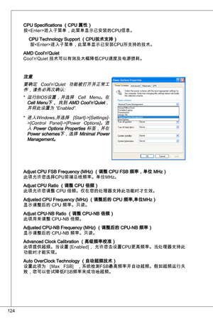 Page 124
24

CPu Specifications （CPu 属性）
按进入子菜单，此菜单显示已安装的CPu信息。
CPu technology Support （CPu技术支持）
 按进入子菜单，此菜单显示已安装CPu所支持的技术。
aMd Cool’n’quiet
Cool’n’quiet 技术可以有效及大幅降低CPu速度及电源损耗。
注意要确定  Cool’n’quiet  功能被打开并正常工
作，请务必再次确认: 运行BioS设置，并选择  Cell  Menu。在
Cell  Menu下，  找到 aMd  Cool’n’quiet，
并将此设置为 “enabled”.
进入Windows,并选择  [Start]->[Settings]- >[Control  Panel]->[Power  options]。进
入 Power options  Properties  标签，并在 Power  schemes下，选择 Minimal  Power Management。
adjust CPu FSB Frequency (MHz) （调整 CPu FSB 频率，单位 MHz）...