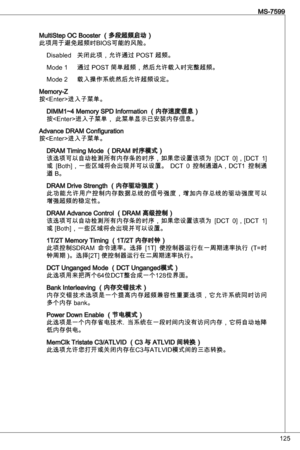 Page 125
25
MS-7599

MultiStep oC Booster （多段超频启动）
此项用于避免超频时BioS可能的风险。disabled  关闭此项，允许通过 PoSt 超频。
Mode   通过 PoSt 简单超频，然后允许载入时完整超频。 
Mode 2  载入操作系统然后允许超频设定。
Memory-Z
按进入子菜单。
diMM~4 Memory SPd information （内存速度信息）
按进入子菜单， 此菜单显示已安装内存信息。
advance dRaM Configuration
按进入子菜单。
dRaM timing Mode （dRaM 时序模式）
该选项可以自动检测所有内存条的时序，如果您设置该项为  [dCt  0]，[dCt  ] 
或  [Both]，一些区域将会出现并可以设置。  dCt  0  控制通道a，dCt  控制通
道 B。
dRaM drive Strength （内存驱动强度）此功能允许用户控制内存数据总线的信号强度，增加内存总线的驱动强度可以增强超频的稳定性。
dRaM advance Control...