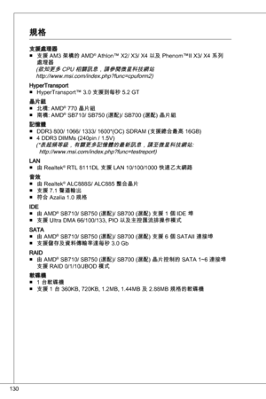 Page 130
0

支援處理器支援 aM 架構的 aMd® athlon™ X2/ X/ X4 以及 Phenom™ii X/ X4 系列處理器(欲知更多 CPu 相關訊息，請參閱微星科技網站 http://www.msi.com/index.php?func=cpuform2)
HypertransportHypertransport™ .0 支援到每秒 5.2 Gt
晶片組北橋: aMd® 770 晶片組
南橋: aMd® SB70/ SB750 (選配)/ SB700 (選配) 晶片組
記憶體 ddR 800/ 066/ / 600*(oC) SdRaM (支援總合最高 6GB)
4 ddR diMMs (240pin / .5V)
(*表超頻等級，有關更多記憶體的最新訊息，請至微星科技網站:  http://www.msi.com/index.php?func=testreport)
Lan由 Realtek® RtL...