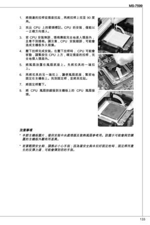 Page 133

MS-7599

將側邊的拉桿從插座拉起，再將拉桿上拉至  90  度角。
找出  CPu  上的箭頭標記。CPu  的安裝，僅能以
一正確方向插入。
若  CPu  安裝無誤，插梢應能完全地進入插座內，
且看不到插梢。請注意，CPu  安裝錯誤，可能會
造成主機板永久毀損。  
壓下拉桿完成安裝。在壓下拉桿時，  CPu  可能會
移動，請緊按住  CPu  上方，確定插座的拉桿，完
全地插入插座內。
將 風 扇 放 置 在 風 扇 底 座 上 。 先 將 扣 具 的 一 端 扣上。
再將扣具的另一端扣上，讓使風扇底座，緊密地固定在主機板上。找到固定桿，並將其拉起。
將固定桿壓下。
將  CPu  風扇排線接到主機板上的  CPu  風扇接
頭。
注意事項 
本節主機板圖片，僅供安裝中央處理器及散熱風扇參考用。該圖示可能會與您購置的主機板外觀有所差異。
若要鬆開安全鈎，請務必小心手指；因為當安全鈎未扣好固定栓時，固定桿所產生的反彈力道，可能會彈到您的手指。 
.
2.
.
4.
5.
6.
7.
8.
*
* 