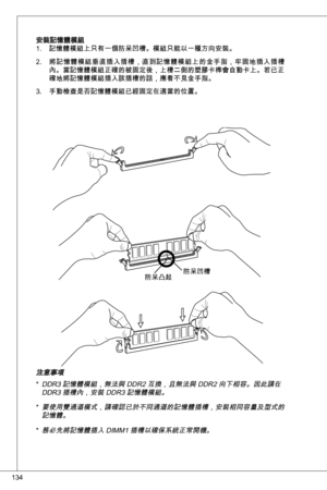 Page 134
4

安裝記憶體模組記憶體模組上只有一個防呆凹槽。模組只能以一種方向安裝。
將記憶體模組垂直插入插槽，直到記憶體模組上的金手指，牢固地插入插槽內。當記憶體模組正確的被固定後，上槽二側的塑膠卡榫會自動卡上。若已正確地將記憶體模組插入該插槽的話，應看不見金手指。
手動檢查是否記憶體模組已經固定在適當的位置。
.
2.
.
防呆凹槽防呆凸起
注意事項ddR 記憶體模組，無法與 ddR2 互換，且無法與 ddR2 向下相容。因此請在 ddR 插槽內，安裝 ddR 記憶體模組。
要使用雙通道模式，請確認已於不同通道的記憶體插槽，安裝相同容量及型式的記憶體。  
務必先將記憶體插入 diMM 插槽以確保系統正常開機。
*
*
* 