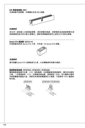 Page 136
6

ide 電源連接器: ide
本連接器可接硬碟、光碟機及其他 ide 裝置。
注意事項
若在同一條排線上安裝兩組硬碟，須依硬碟的跳線，將硬碟設為排線選擇模式或將硬碟個別指定到主要/次要模式。請參考硬碟廠商提供之說明文件來設定硬碟。
Serial ata 連接器: Sata~6
本連接器為高速 Serial ata 介面，可各接一台 Serial ata 裝置。
注意事項請勿摺疊 Serial ata 排線超過 90 度，以免傳輸資料時產生錯誤。
風扇電源連接器: CPuFan, SySFan, SySFan2
電源風扇連接器均支援  +2V  散熱風扇。在將電線接到連接器時，請切記紅線是
正極，一定要連接到  +2V；而黑線是接地線，須連接到  Gnd。若主機板內建有
系統硬體監控器晶片組，須使用具速度感應器設計之風扇，方能使用  CPu  風扇控
制功能。
1.Ground2.+12V3.Sensor4.Control
CPuFan
1.Ground2.+12V3.No Use
SySFan/...