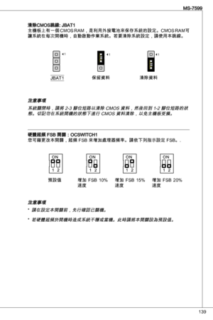 Page 139
9
MS-7599

清除CMoS跳線: JBat
主機板上有一個 CMoS RaM，是利用外接電池來保存系統的設定。CMoS RaM可
讓系統在每次開機時，自動啟動作業系統。若要清除系統設定，請使用本跳線。
JBat保留資料清除資料
111
注意事項系統關閉時，請將 2- 腳位短路以清除 CMoS 資料，然後回到 -2 腳位短路的狀態。切記勿在系統開機的狀態下進行 CMoS 資料清除，以免主機板受損。
硬體超頻 FSB 開關：oCSWitCH您可藉更改本開關，超頻 FSB 來增加處理器頻率。請依下列指示設定 FSB。.
注意事項
請在設定本開關前，先行確認已關機。
若硬體超頻於開機時造成系統不穩或當機。此時請將本開關設為預設值。
*
*
預設值 增加  FSB 0% 速度  增加  FSB 
5% 速度增加  FSB  20% 速度 