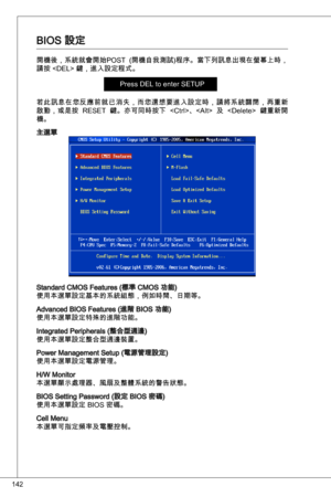 Page 142
42

BioS 設定
開機後，系統就會開始PoSt  (開機自我測試)程序。當下列訊息出現在螢幕上時，
請按  鍵，進入設定程式。
Press deL to enter SetuP
若此訊息在您反應前就已消失，而您還想要進入設定時，請將系統關閉，再重新
啟動，或是按  ReSet  鍵。亦可同時按下  、  及    鍵重新開
機。
主選單
Standard CMoS Features (標準 CMoS 功能)使用本選單設定基本的系統組態，例如時間、日期等。
advanced BioS Features (進階 BioS 功能)使用本選單設定特殊的進階功能。
integrated Peripherals (整合型週邊)使用本選單設定整合型週邊裝置。
Power Management Setup (電源管理設定)使用本選單設定電源管理。
H/W Monitor 本選單顯示處理器、風扇及整體系統的警告狀態。  
BioS Setting Password (設定 BioS 密碼)
使用本選單設定 BioS 密碼。
Cell Menu本選單可指定頻率及電壓控制。 