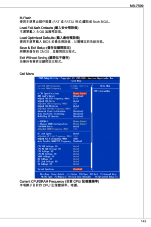 Page 143
4
MS-7599

M-Flash
使用本選單由儲存裝置 (Fat 或 Fat2 格式)讀取或 flash BioS。
Load Fail-Safe defaults (載入安全預設值)
本選單載入 BioS 出廠預設值。
Load optimized defaults (載入最佳預設值)
使用本選單載入 BioS 的最佳預設值，以獲穩定的系統效能。
Save & exit Setup (儲存並離開設定)
將變更儲存到 CMoS，並離開設定程式。
exit Without Saving (離開但不儲存)放棄所有變更並離開設定程式。
Cell Menu
Current CPu/dRaM Frequency (目前 CPu/ 記憶體頻率)
本項顯示目前的 CPu/ 記憶體頻率。唯讀。 