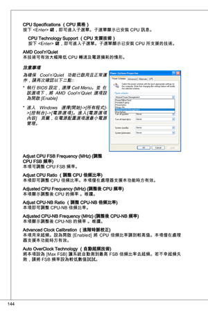 Page 144
44

CPu Specifications （CPu 規格）
按下  鍵，即可進入子選單。子選單顯示已安裝 CPu 訊息。
CPu technology Support （CPu 支援技術）
按下  鍵，即可進入子選單。子選單顯示已安裝 CPu 所支援的技術。
aMd Cool’n’quiet
本技術可有效大幅降低 CPu 轉速及電源損耗的情形。
注意事項 為確保  Cool’n’quiet  功能已啟用且正常運
作，請再次確認以下二點:: 執行 BioS 設定，選擇 Cell Menu。並  在
該選項下，將  aMd  Cool’n’quiet  選項設
為開啟 [enable]
進入  Windows  選擇[開始]->[所有程式]-> [ 控 制 台 ] - > [ 電 源 選 項 ] 。 進 入 [ 電 源 選 項內容]  頁籤，在電源配置選項選最小電源管理。
adjust CPu FSB Frequency (MHz) (調整 CPu FSB 頻率)
本項可調整 CPu FSB 頻率。
adjust CPu Ratio （調整 CPu 倍頻比率)
本項即可調整 CPu...