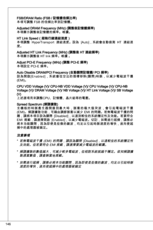 Page 146
46

FSB/dRaM Ratio (FSB / 記憶體倍頻比率)本項可調整 FSB 的倍頻比率到記憶體。
adjusted dRaM Frequency (MHz) (調整後記憶體頻率)本項顯示調整後記憶體的頻率。唯讀。
Ht Link Speed（超執行緒連結速度）
本項調整  Hypertransport  連結速度。設為  [auto]，系統會自動偵測  Ht  連結速
度。
adjusted Ht Link Frequency (MHz) (調整後 Ht 連結頻率)
本項顯示調整後 Ht link 頻率。唯讀 。
adjust PCi-e Frequency (MHz) (調整 PCi-e 頻率)
本項設定 PCi-e 頻率。
auto disable dRaM/PCi Frequency (自動關閉記憶體/ PCi 頻率)
設 為 開 啟 [en a b l e d ] ， 系 統 會 從 空 出 的 插 槽 移 除 ( 關 閉 ) 時 脈 ， 以 減 少 電 磁 波 干 擾
(eMi)。
CPu Vdd Voltage (V)/ CPu-nB Vdd Voltage (V)/...