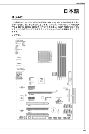 Page 149
49
MS-7599
日本語
はじめに
この度は770-C5/  770-C45シリーズ(MS-7599  v.x) atXマザーボードをお買い
上げいただき、誠にありがとうございます。770-C5/ 770-C45シリーズはaMd® 770  &  SB70/  SB750/  SB700チップセットを搭載し、aMd®  aMプロセッサに対応したハイパフォーマンスデスクトップソリューションを構築することができます。
レイアウト 