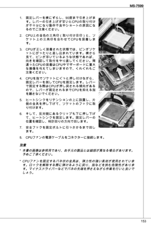 Page 153
5
MS-7599

固定レバーを横にずらし、90度まで引き上げま
す。レバーの引き上げが甘いとCPuの取り付け
が不十分になり動作不良やショートの原因になるのでご注意ください。
CP u上の金色の三角印（取り付け目印）と、ソ
ケ ッ ト 上 の 三 角 印 を 合 わ せ て C P uを 装 着 し ま
す。
CP uが正しく装着された状態では、ピンがソケ
ットにぴったりと差し込まれています。横から見て、ピンが浮いているような状態であれば、向きを確認して取付をやり直してください。間
違ったCP uの装着はCP uやマザーボードに重大
な損傷を与えてしまいますので、くれぐれもご注意ください。  
CP uを指でソケットにぐっと押し付けながら、
固定レバーを倒してCP uを固定します。レバー
で固定する際はCP uが押し戻される傾向がある
ので、レバーが固定されるまでCP uを抑える指
を離さないでください。
ヒートシンクをリテンションの上に設置し、片側の金具を押し下げて、ソケットのフックに取り付けます。...