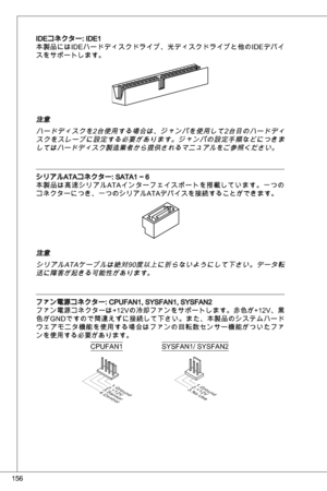 Page 156
56

ideコネクター: ide
本製品にはideハードディスクドライブ、光ディスクドライブと他の ideデバイ
スをサポートします。
注意
ハードディスクを2台使用する場合は、ジャンパを使用して2台目のハードディスクをスレーブに設定する必要があります。ジャンパの設定手順などにつきましてはハードディスク製造業者から提供されるマニュアルをご参照ください。
シリアルataコネクター: Sata ~ 6
本製品は高速シリアル ataインターフェイスポートを搭載しています。一つの
コネクターにつき、一つのシリアルataデバイスを接続することができます。
注意
シリアル ataケーブルは絶対90度以上に折らないようにして下さい。データ転
送に障害が起きる可能性があります。
ファン電源コネクター: CPuFan, SySFan, SySFan2
ファン電源コネクターは+ 2Vの冷却ファンをサポートします。赤色が+ 2V、黒
色がG ndですので間違えずに接続して下さい。また、本製品のシステムハード...