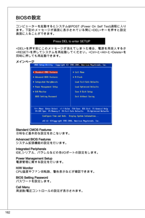 Page 162
62

BioSの設定
コンピューターを起動するとシステムはPoSt  (Power on  Self test)過程に入り
ます。下記のメッセージが画面に表示されている間に< deL>キーを押すと設定
画面に入ることができます。
Press deL to enter SetuP 
を押す前にこのメッセージが消えてしまった場合、電源を再投入するか
を押してシステムを再起動してください。と< alt>と< delete>を
同時に押しても再起動できます。
メインページ
Standard CMoS Features日時など基本的な設定をおこないます。
advanced BioS Featuresシステム拡張機能の設定を行います。
integrated Peripherals
ide,シリアル、バラレルなどの各i/oポートの設定をします。
Power Management Setup電源管理に関する設定を行います。
H/W Monitor 
CPu温度やファン回転数、警告表示などが確認できます。  
BioS Setting Passwordパスワードを設定します。
Cell...