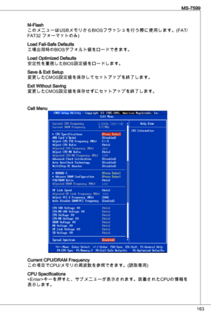 Page 163
6
MS-7599

M-Flash
このメニューはuSBメモリからB ioSフラッシュを行う際に使用します。(F at/
Fat2 フォーマットのみ) 
Load Fail-Safe defaults
工場出荷時のBioSデフォルト値をロードできます。
Load optimized defaults
安定性を重%:BBioS設定値をロードします。
Save & exit Setup
変更したCMoS設定値を保存してセットアップを終了します。
exit Without Saving
変更したCMoS設定値を保存せずにセットアップを終了します。
Cell Menu
Current CPu/dRaM Frequency 
この項目でCPu/メモリの周波数を参照できます。(読取専用)
CPu Specifications
< e nter>キーを押すと、サブメニューが表示されます。装着されたCP uの情報を
表示します。 