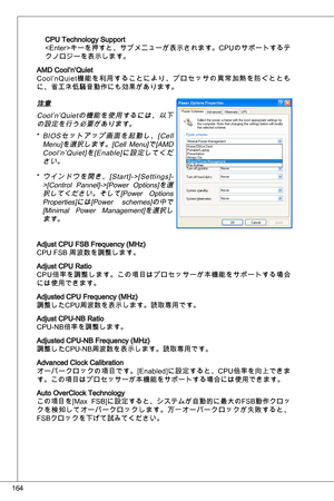 Page 164
64

CPu technology Support
キーを押すと、サブメニューが表示されます。CP uのサポートするテ
クノロジーを表示します。
aMd Cool’n’quiet
Cool’n quiet機能を利用することにより、プロセッサの異常加熱を防ぐととも
に、省エネ低騒音動作にも効果があります。
注意
Cool’n’ quietの機能を使用するには、以下
の設定を行う必要があります。
Bi o S セ ッ ト ア ッ プ 画 面 を 起 動 し 、 [ C e l l 
Menu]を選択します。[Cell  Menu]で[aMd  Cool’n’ quiet]を[ enable]に設定してくだ
さい。
ウインドウを開き、[Start]->[Settings]-
>[Control  Pannel]->[Power  options]を選
択してください。そして[Power  options 
Properties]には[Power  schemes]の中で[Minimal  Power  Management]を選択します。
adjust CPu FSB Frequency...