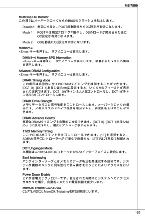 Page 165
65
MS-7599

MultiStep oC Booster
この項目はオーバークロックからのBioSのクラッシュを防止します。 disabled  無効にすると、PoSt起動直後からoC設定が有効になります。
Mode   PoSt中は規定クロックで動作し、oSのロードが開始された後に 
  oC設定が有効になります。   
Mode 2  oS起動後にoS設定が有効になります。
Memory-Z
キーを押すと、サブメニューが表示します。
diMM~4 Memory SPd information
< e nter>キーを押すと、サブメニューが表示します。装着されたメモリの情報
を表示します。
advance dRaM Configuration
キーを押すと、サブメニューが表示します。
dRaM timing Mode
こ の 項 目 は 自 動 的 に 全 て の dRaM タ イ ミ ン グ を 検 知 す る こ と が で き ま す 。
[dCt  0],  [dCt  ]あるいは[Both]に設定すると、いくらかのフィールドが表示...