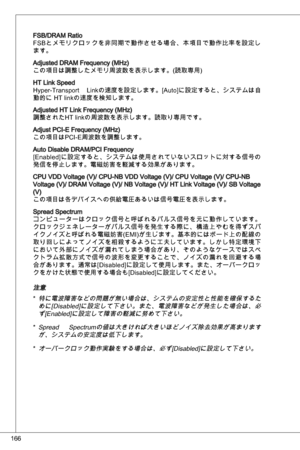 Page 166
66

FSB/dRaM RatioFSBとメモリクロックを非同期で動作させる場合、本項目で動作比率を設定します。
adjusted dRaM Frequency (MHz)この項目は調整したメモリ周波数を表示します。(読取専用)
Ht Link Speed
Hyper-transport  Linkの速度を設定します。[auto]に設定すると、システムは自
動的に Ht linkの速度を検知します。
adjusted Ht Link Frequency (MHz)
調整されたHt linkの周波数を表示します。読取り専用です。
adjust PCi-e Frequency (MHz)
この項目はPCi-e周波数を調整します。
auto disable dRaM/PCi Frequency
[e nabled]に設定すると、システムは使用されていないスロットに対する信号の
発信を停止します。電磁妨害を軽減する効果があります。
CPu Vdd Voltage (V)/ CPu-nB Vdd Voltage (V)/ CPu Voltage (V)/ CPu-nB Voltage (V)/...