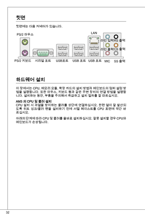 Page 32
2

뒷면
뒷면에는 다음 커넥터가 있습니다.
하드웨어 설치
이 장에서는 CPu, 메모리 모듈, 확장 카드의 설치 방법과 메인보드의 점퍼 설정 방법을 설명합니다. 또한 마우스, 키보드 등과 같은 주변 장치의 연결 방법을 설명합니다. 설치하는 동안, 부품을 주의해서 취급하고 설치 절차를 잘 따르십시오.
aM 의 CPu 및 쿨러 설치
CPu 설치 시 과열을 방지하는 쿨러를 상단에 연결하십시오. 한편 열이 잘 발산되
도록  히트  싱크/쿨러  팬을  설치하기  전에  서멀  페이스트를  CPu  표면에  약간  바
르십시오.
아래의 단계에 따라 CPu 및 쿨러를 올바로 설치하십시오. 잘못 설치할 경우 CPu와 
메인보드가 손상됩니다.
PS/2 마우스
    PS/2 키보드 시리얼 포트  uSB포트 Lan
라인 입력
라인 출력 
MiC
RS 출력 
CS 출력
SS 출력 
 uSB 포트 
 uSB 포트  