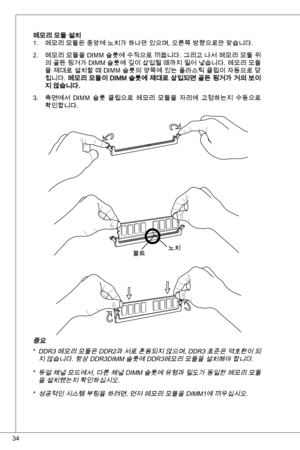 Page 34
4

메모리 모듈 설치메모리 모듈은 중앙에 노치가 하나만 있으며, 오른쪽 방향으로만 맞습니다.
메모리 모듈을 diMM 슬롯에 수직으로 끼웁니다. 그리고 나서 메모리 모듈 위
의 골든 핑거가  diMM 슬롯에 깊이 삽입될 때까지 밀어 넣습니다. 메모리 모듈
을 제대로 설치할 때  diMM 슬롯의 양쪽에 있는 플라스틱 클립이 자동으로 닫
힙니다. 메모리 모듈이 diMM 슬롯에 제대로 삽입되면 골든 핑거가 거의 보이지 않습니다.
측면에서 diMM  슬롯  클립으로  메모리  모듈을  자리에  고정하는지  수동으로 
확인합니다.
.
2.
.
노치볼트
중요
ddR 메모리 모듈은  ddR2과 서로 혼용되지 않으며,  ddR 표준은 역호환이 되
지 않습니다. 항상 ddRdiMM 슬롯에 ddR메모리 모듈을 설치해야 합니다.
듀얼 채널 모드에서, 다른 채널  diMM 슬롯에 유형과 밀도가 동일한 메모리 모듈
을 설치했는지 확인하십시오.  
성공적인...