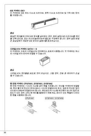 Page 36
6

ide 커넥터: ide
이  커넥터는 ide  하드  디스크  드라이브,  광학  디스크  드라이브  및  기타  ide  장치
를 지원합니다.
중요
동일한 케이블에 2개의  ide 장치를 설치하는 경우, 점퍼 설정으로 드라이브를 케이
블 선택 모드로, 또는 마스터/슬레이브에 별도로 구성해야 합니다. 점퍼 설정 방법
은 공급업체가 제공한 ide 장치의 설명서를 참조하십시오.
시리얼 ata 커넥터: Sata ~ 6
이 커넥터는 고속의 시리얼  ata 인터페이스 포트에 사용됩니다. 각 커넥터는 하나
의 시리얼 ata 장치에 연결할 수 있습니다.
중요
시리얼  ata  케이블을  90도로  꺾지  마십시오.  그럴  경우,  전송  중  데이터가  손실
될 수 있습니다.
팬 전원 커넥터: CPuFan, SySFan, SySFan2
팬 전원 커넥터는 +2V의 시스템 냉각 팬을 지원합니다. 전선을 커넥터에 연결할 
때, 항상 빨간색 전선이...