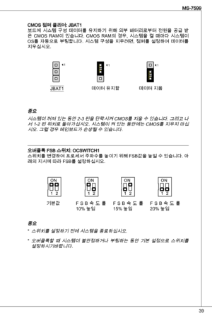 Page 39
9
MS-7599

CMoS 점퍼 클리어: JBat보드에  시스템  구성  데이터를  유지하기  위해  외부  배터리로부터  전원을  공급  받
은  CMoS  RaM이  있습니다.  CMoS  RaM의  경우,  시스템을  켤  때마다  시스템이 
oS를  자동으로  부팅합니다.  시스템  구성을  지우려면,  점퍼를  설정하여  데이터를 
지우십시오.
JBat데이터 유지함 데이터 지움
111
중요시스템이 꺼져 있는 동안 2- 핀을 단락시켜 CMoS를 지울 수 있습니다. 그리고 나서  -2 핀 위치로 돌아가십시오. 시스템이 켜 있는 동안에는 CMoS를 지우지 마십
시오. 그럴 경우 메인보드가 손상될 수 있습니다.
오버클록 FSB 스위치: oCSWitCH스위치를 변경하여 프로세서 주파수를 높이기 위해 FSB값을 높일 수 있습니다. 아래의 지시에 따라 FSB를 설정하십시오.
중요
스위치를 설정하기 전에 시스템을 종료하십시오.
오버클록할  때...