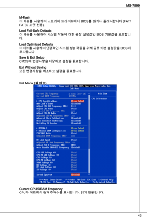 Page 43
4
MS-7599

M-Flash
이  메뉴를  사용하여  스토리지  드라이브에서  BioS를  읽거나  플래시합니다  (Fat/ 
Fat2 포맷 전용). 
Load Fail-Safe defaults
이  메뉴를  사용하여  시스템  작동에  대한  공장  설정값인  BioS  기본값을  로드합니다.
Load optimized defaults
이 메뉴를 사용하여 안정적인 시스템 성능 작동을 위해 공장 기본 설정값을 BioS에 
로드합니다.
Save & exit Setup
CMoS에 변경사항을 저장하고 설정을 종료합니다.
exit Without Saving모든 변경사항을 취소하고 설정을 종료합니다.
Cell Menu (셀 메뉴)
Current CPu/dRaM Frequency 
CPu과 메모리의 현재 주파수를 표시합니다. 읽기 전용입니다. 