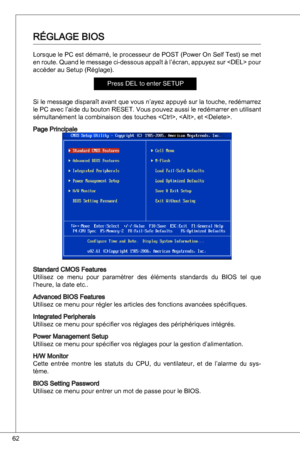 Page 62
62

RéGLaGe BioS
Lorsque le PC est démarré, le processeur de PoSt (Power on Self test) se met 
en route.  quand le message ci-dessous appaît à l’écran, appuyez sur  pour 
accéder au Setup (Réglage).
Press deL to enter SetuP
Si le message disparaît avant que vous n’ayez appuyé sur la touche, redémarrez 
le PC avec l’aide du bouton ReSet. Vous pouvez aussi le redémarrer en utilisant 
sémultanément la combinaison des touches , , et .
Page Principale
Standard CMoS Features
utilisez  ce  menu  pour...