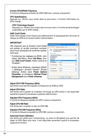 Page 64
64

Current CPu/dRaM Frequency 
il montre la fréquence actuelle de CPu/ Mémoire. Lecture uniquement.
CPu Spécifications
appuyez  sur    pour  entrer  dans  le  sous-menu. il  montre  l’information  du 
CPu installé.
CPu technology Support
appuyez sur  pour entrer dans le sous-menu.  il montre les technologies 
supportées par le CPu installé.
aMd Cool’n’quiet
Cette  technologie Cool’n’quiet peut effectivement et dynapiquement diminuer la 
vitesse du CPu et la consommation d’alimentation.
iMPoRtant
afin...