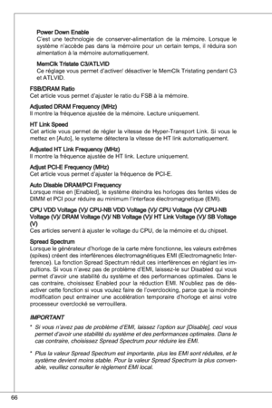 Page 66
66

Power down enableC’est  une  technologie  de  conserver-alimentation  de  la  mémoire.  Lorsque  le système  n’accède  pas  dans  la  mémoire  pour  un  certain  temps,  il  réduira  son almentation à la mémoire automatiquement.
MemClk tristate C/atLVid
Ce réglage vous permet d’activer/ désactiver le MemClk tristating pendant C 
et atLVid.
FSB/dRaM RatioCet article vous permet d’ajuster le ratio du FSB à la mémoire.
adjusted dRaM Frequency (MHz)
il montre la fréquence ajustée de la...