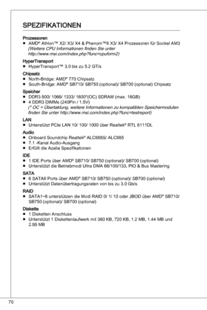 Page 70
70

ProzessorenaMd® athlon™ X2/ X/ X4 & Phenom™ii X/ X4 Prozessoren für Sockel aM(Weitere CPu informationen finden Sie unter http://www.msi.com/index.php?func=cpuform2)
HypertransportHypertransport™ .0 bis zu 5.2 Gt/s
Chipsatznorth-Bridge: aMd® 770 Chipsatz
South-Bridge: aMd® SB70/ SB750 (optional)/ SB700 (optional) Chipsatz
Speicher ddR 800/ 066/ / 600*(oC) SdRaM (max. 6GB)
4 ddR diMMs (240Pin / .5V)
(* oC = Übertaktung, weitere...