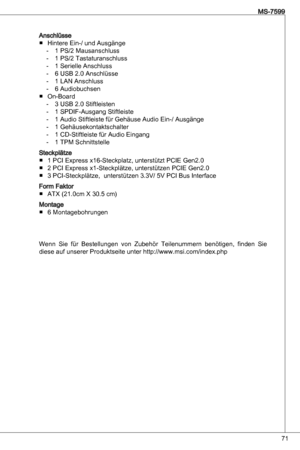 Page 71
7
MS-7599

anschlüsseHintere ein-/ und ausgänge PS/2 Mausanschluss 
 PS/2 tastaturanschluss
 Serielle anschluss
6 uSB 2.0 anschlüsse
 Lan anschluss
6 audiobuchsen
on-Board  uSB 2.0 Stiftleisten 
 SPdiF-ausgang Stiftleiste
 audio Stiftleiste für Gehäuse audio ein-/ ausgänge
 Gehäusekontaktschalter
 Cd-Stiftleiste für audio eingang
 tPM Schnittstelle
Steckplätze  PCi express x6-Steckplatz, unterstützt PCie Gen2.0
2 PCi express...