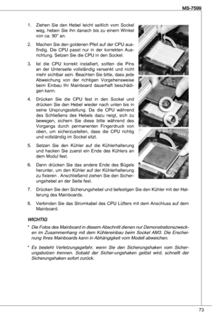 Page 73
7
MS-7599

Ziehen  Sie  den  Hebel  leicht  seitlich  vom  Sockel weg,  heben  Sie  ihn  danach  bis  zu  einem  Winkel von ca. 90° an.
Machen Sie den goldenen Pfeil auf der CPu aus
-
findig.  die  CPu  passt  nur  in  der  korrekten  aus-
richtung. Setzen Sie die CPu in den Sockel.
ist  die  CPu  korrekt  installiert,  sollten  die  Pins 
an  der  unterseite  vollständig  versenkt  und  nicht 
mehr sichtbar sein. Beachten Sie bitte, dass jede 
abweichung  von  der  richtigen  Vorgehensweise 
beim...