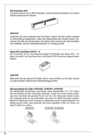 Page 76
76

ide anschluss: ide
anschluss können bis zu ide Festplatten, optical diskettenlaufwerke und andere 
Geräte angeschlossen werden.
WiCHtiG
Verbinden  Sie  zwei  Laufwerke  über  ein  kabel,  müssen  Sie  das  zweite  Laufwerk 
im Slave-Modus konfigurieren, indem Sie entsprechend den Jumper setzen.  ent
-
nehmen Sie bitte die  anweisungen zum Setzen des Jumpers der  dokumentation 
der Festplatte, die der Festplattenhersteller zur Verfügung stellt.
Serial ata anschlüsse: Sata ~ 6
der anschluss...