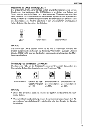 Page 79
79
MS-7599

Steckbrücke zur CMoS- Löschung: JBat
der  onboard CMoS Speicher (BioS), enthält Grundinformationen sowie erweite 
eistellungen  des  Mainboards.  der  CMoS  Speicher  wird  über  eine  Betterie  mit 
Strom  versotgt,  damit  die  daten  nach abschalten  des  PC-systems  erhalten  ble
-
iben. Weiterhin sind  informationen für den Start des Systems in dem Speicher hin-terlegt. Sollten Sie Fehlermeldungen während des Startvorganges erhalten, kann 
ein  Zurücksetzen  des  CMoS  Speichers...